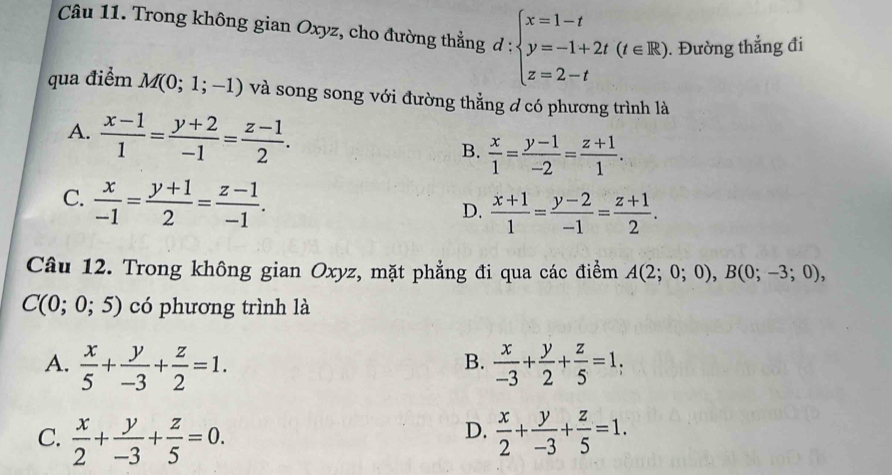 Trong không gian Oxyz, cho đường thẳng d : :beginarrayl x=1-t y=-1+2t(t∈ R) z=2-tendarray.. Đường thẳng đi
qua điểm M(0;1;-1) và song song với đường thằng d có phương trình là
A.  (x-1)/1 = (y+2)/-1 = (z-1)/2 .
B.  x/1 = (y-1)/-2 = (z+1)/1 .
C.  x/-1 = (y+1)/2 = (z-1)/-1 .
D.  (x+1)/1 = (y-2)/-1 = (z+1)/2 . 
Câu 12. Trong không gian Oxyz, mặt phẳng đi qua các điểm A(2;0;0), B(0;-3;0),
C(0;0;5) có phương trình là
A.  x/5 + y/-3 + z/2 =1.  x/-3 + y/2 + z/5 =1, 
B.
D.
C.  x/2 + y/-3 + z/5 =0.  x/2 + y/-3 + z/5 =1.