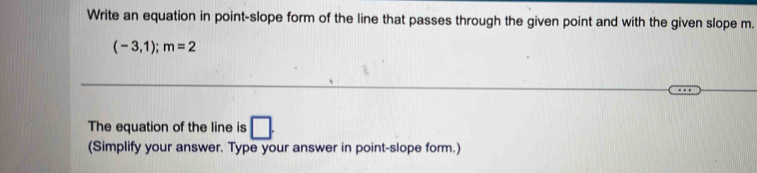 Write an equation in point-slope form of the line that passes through the given point and with the given slope m.
(-3,1); m=2
The equation of the line is □ . 
(Simplify your answer. Type your answer in point-slope form.)