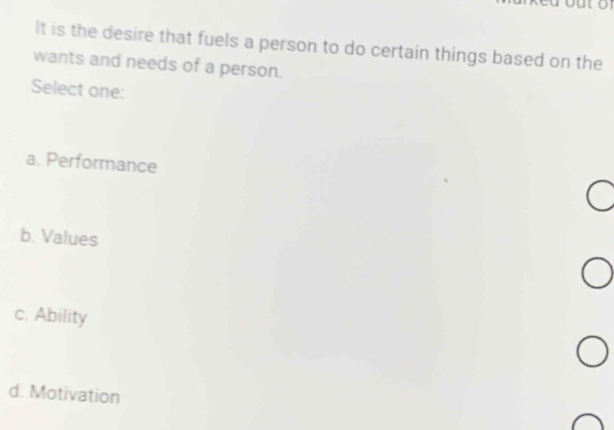 a
It is the desire that fuels a person to do certain things based on the
wants and needs of a person.
Select one:
a. Performance
b. Values
c. Ability
d. Motivation