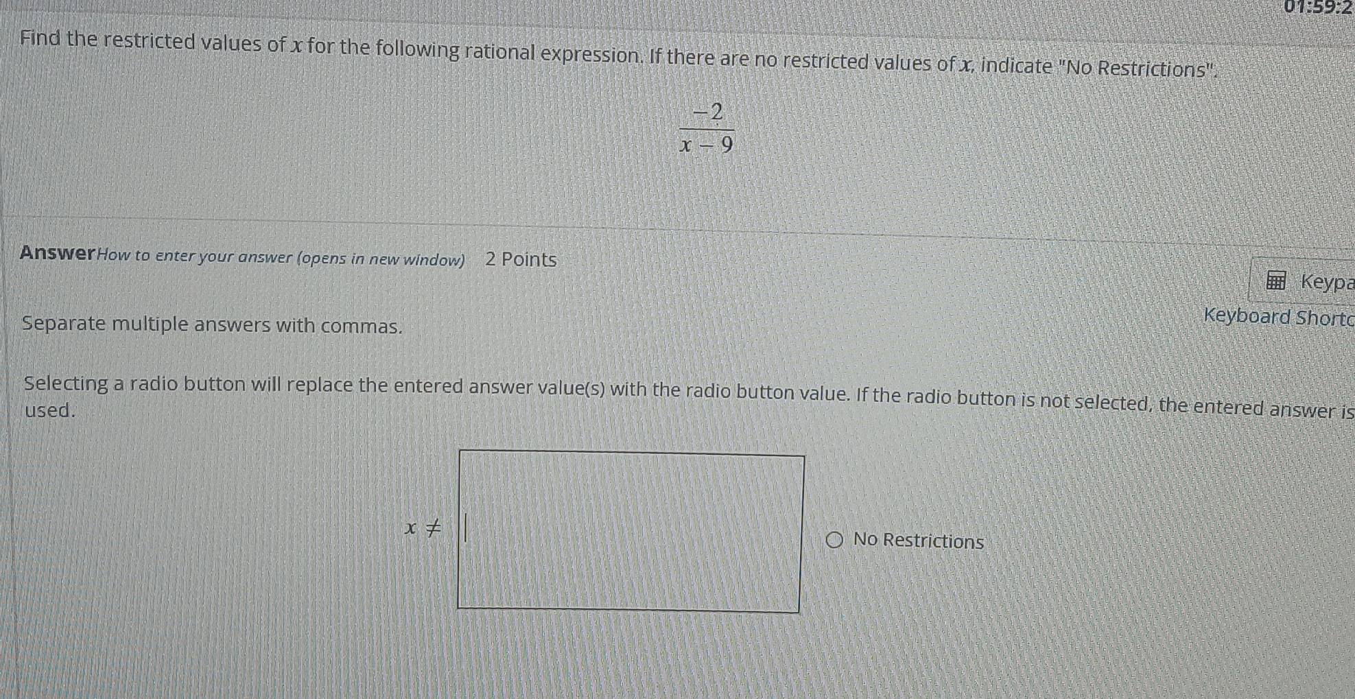 1:59:2
Find the restricted values of x for the following rational expression. If there are no restricted values of x, indicate "No Restrictions".
 (-2)/x-9 
AnswerHow to enter your answer (opens in new window) 2 Points Keypa
Separate multiple answers with commas.
Keyboard Shortc
Selecting a radio button will replace the entered answer value(s) with the radio button value. If the radio button is not selected, the entered answer is
used.
No Restrictions