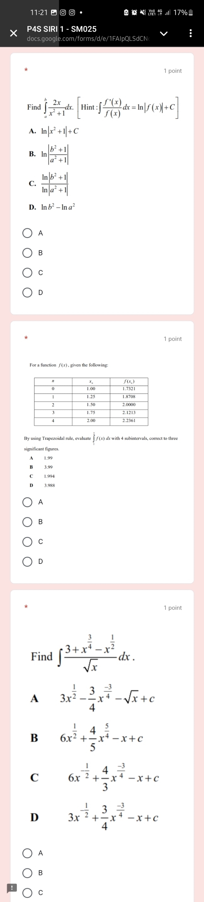 11:21 - • 17%
X P4S SIRI 1 - SM025
docs.google.com/forms/d/e/1FAIpQLSdCN
1 point
Find ∈tlimits _a^(bfrac 2x)x^2+1dx.[Hint:∈t  f'(x)/f(x) dx=ln |f(x)|+C]
A. ln |x^2+1|+C
B. ln | (b^2+1)/a^2+1 |
C.  (ln |b^2+1|)/ln |a^2+1| 
D. ln b^2-ln a^2
A
B
C
D
1 point
significant figures.
A
B
C
D
1 point
Find ∈t frac 3+x^(frac 3)4-x^(frac 1)2sqrt(x)dx. 
A 3x^(frac 1)2- 3/4 x^(frac -3)4-sqrt(x)+c
B 6x^(frac 1)2+ 4/5 x^(frac 5)4-x+c
C 6x^(-frac 1)2+ 4/3 x^(frac -3)4-x+c
D 3x^(-frac 1)2+ 3/4 x^(frac -3)4-x+c
A
B
C