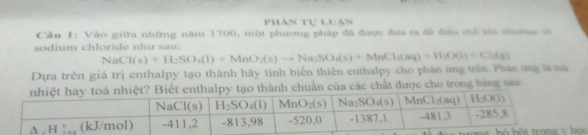 Phân tự luận
Cầu I: Vào giữa những năm 1700, một phương pháp đã được đưa ra đề điều chế ku chionse từ
sodium chloride như sau:
sqrt(8) Cl(s)+H_2SO_4(l)+MnO_2(s)to Na_2SO_4(s)+MnCl_2(aq)+H_2O(l)+Cl_2(g)
Dựa trên giá trị enthalpy tạo thành hãy tính biến thiên enthalpy cho phản ứng trên. Phản ứng là toà
ẩn của các chất được cho trong bảng sau: