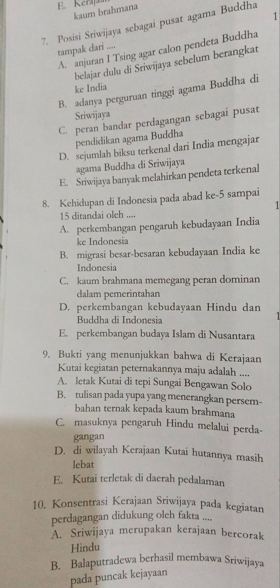 E. Kerajaar
kaum brahmana
1
7. Posisi Sriwijaya sebagai pusat agama Buddha
tampak dari ....
A. anjuran I Tsing agar calon pendeta Buddha
belajar dulu di Sriwijaya sebelum berangkat
ke India
B. adanya perguruan tinggi agama Buddha di
Sriwijaya
C. peran bandar perdagangan sebagai pusat
pendidikan agama Buddha
D. sejumlah biksu terkenal dari India mengajar
agama Buddha di Sriwijaya
E. Sriwijaya banyak melahirkan pendeta terkenal
8. Kehidupan di Indonesia pada abad ke-5 sampai
1
15 ditandai oleh ....
A. perkembangan pengaruh kebudayaan India
ke Indonesia
B. migrasi besar-besaran kebudayaan India ke
Indonesia
C. kaum brahmana memegang peran dominan
dalam pemerintahan
D. perkembangan kebudayaan Hindu dan
Buddha di Indonesia
1
E. perkembangan budaya Islam di Nusantara
9. Bukti yang menunjukkan bahwa di Kerajaan
Kutai kegiatan peternakannya maju adalah ....
A. letak Kutai di tepi Sungai Bengawan Solo
B. tulisan pada yupa yang menerangkan persem-
bahan ternak kepada kaum brahmana
C. masuknya pengaruh Hindu melalui perda-
gangan
D. di wilayah Kerajaan Kutai hutannya masih
lebat
E. Kutai terletak di daerah pedalaman
10. Konsentrasi Kerajaan Sriwijaya pada kegiatan
perdagangan didukung oleh fakta ....
A. Sriwijaya merupakan kerajaan bercorak
Hindu
B. Balaputradewa berhasil membawa Sriwijaya
pada puncak kejayaan