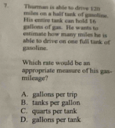 Thurman is able to drive 120
miles on a half tank of gasoline.
is entire tank can hold 16
gallons of gas. He wants to
estimate how many miles he is
able to drive on one full tank of
gasoline.
Which rate would be an
appropriate measure of his gas-
mileage?
A. gallons per trip
B. tanks per gallon
C. quarts per tank
D. gallons per tank