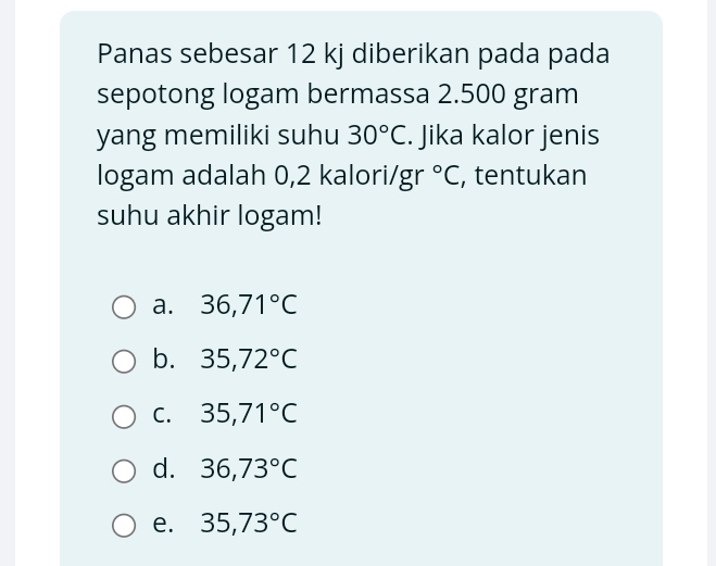 Panas sebesar 12 kj diberikan pada pada
sepotong logam bermassa 2.500 gram
yang memiliki suhu 30°C. Jika kalor jenis
logam adalah 0,2 kalori/ gr°C , tentukan
suhu akhir logam!
a. 36,71°C
b. 35,72°C
C. 35,71°C
d. 36,73°C
e. 35,73°C