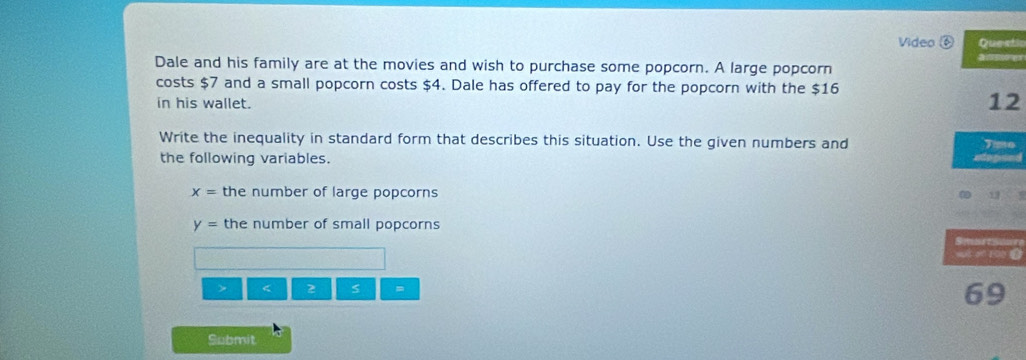 Video ⑥ Questic 
Dale and his family are at the movies and wish to purchase some popcorn. A large popcorn 
costs $7 and a small popcorn costs $4. Dale has offered to pay for the popcorn with the $16
in his wallet. 
12 
Write the inequality in standard form that describes this situation. Use the given numbers and Time 
the following variables.
x= the number of large popcorns
y= the number of small popcorns 
s a 100 L 
> < 2 =
69
Submit