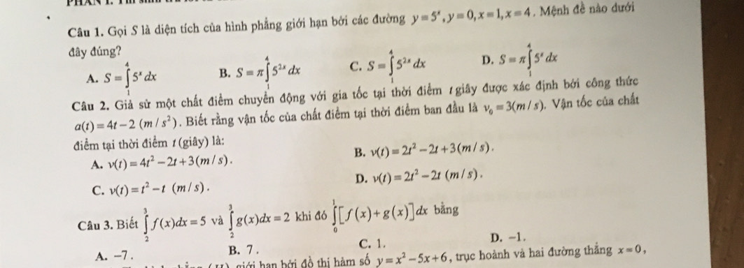 Gọi S là diện tích của hình phẳng giới hạn bởi các đường y=5^x,y=0,x=1,x=4. Mệnh đề nào dưới
đây đúng?
A. S=∈tlimits _1^(45^x)dx B. S=π ∈tlimits _0^(45^2x)dx C. S=∈tlimits _1^(45^2x)dx D. S=π ∈tlimits _1^(45^x)dx
Câu 2. Giả sử một chất điểm chuyển động với gia tốc tại thời điểm 1giây được xác định bởi công thức
a(t)=4t-2(m/s^2). Biết rằng vận tốc của chất điểm tại thời điểm ban đầu là v_0=3(m/s) 1. Vận tốc của chất
điểm tại thời điểm t(giay) là:
B. v(t)=2t^2-2t+3(m/s).
A. v(t)=4t^2-2t+3(m/s).
D. v(t)=2t^2-2t(m/s).
C. v(t)=t^2-t(m/s).
Câu 3. Biết ∈tlimits _2^(3f(x)dx=5 và ∈tlimits _2^3g(x)dx=2 khi đó ∈tlimits _0^1[f(x)+g(x)]dx : bằng
A. −7 . B. 7 . C. 1.
D. -1.
giới han bởi đồ thị hàm số y=x^2)-5x+6 , trục hoành và hai đường thẳng x=0,