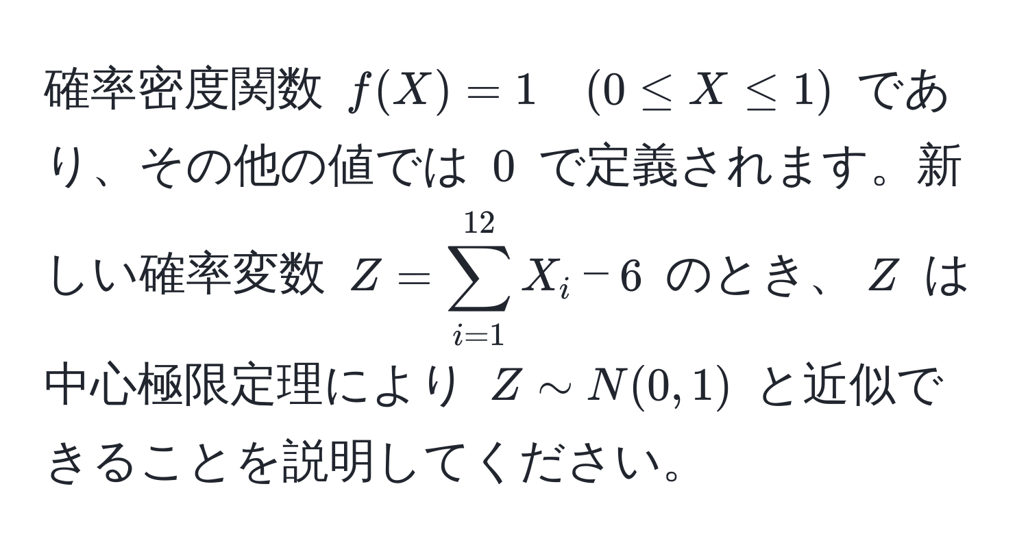 確率密度関数 $f(X) = 1 quad (0 ≤ X ≤ 1)$ であり、その他の値では $0$ で定義されます。新しい確率変数 $Z=sum_(i=1)^(12)X_i-6$ のとき、$Z$ は中心極限定理により $Z sim N(0,1)$ と近似できることを説明してください。