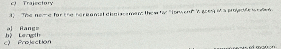 c) Trajectory
3) The name for the horizontal displacement (how far “forward” it goes) of a projectile is called:
a) Range
b) Length
c) Projection
nen ts of motion.