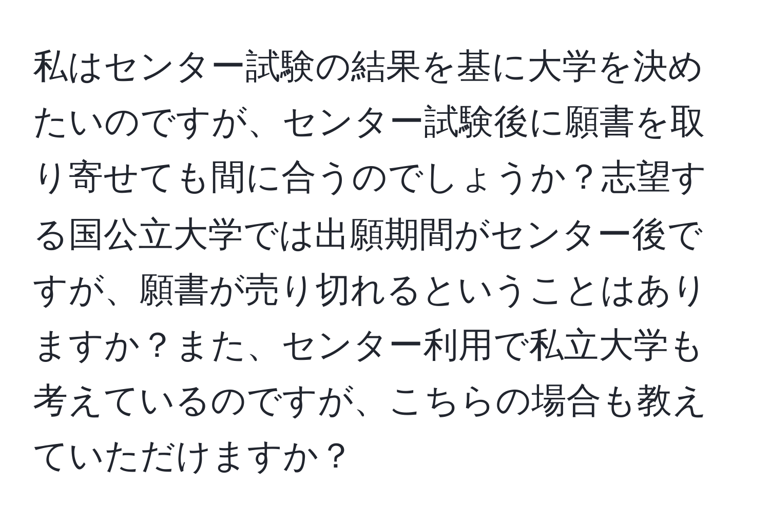 私はセンター試験の結果を基に大学を決めたいのですが、センター試験後に願書を取り寄せても間に合うのでしょうか？志望する国公立大学では出願期間がセンター後ですが、願書が売り切れるということはありますか？また、センター利用で私立大学も考えているのですが、こちらの場合も教えていただけますか？