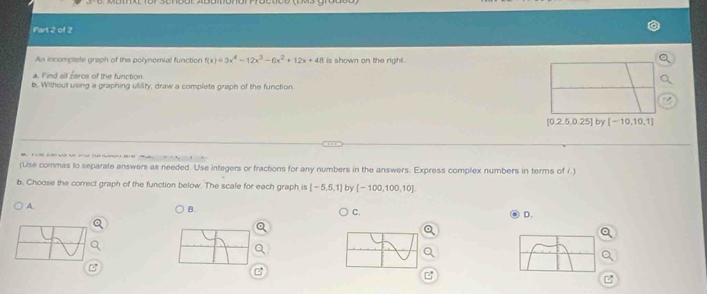 An incomplete graph of the polynomial function f(x)=3x^4-12x^3-6x^2+12x+48 is shown on the right.
a. Find all zaros of the function.
b. Without using a graphing ulility, draw a complete graph of the function
[0,2.5,0.25] by [-10,10,1]
(Use commas to separate answers as needed. Use integers or fractions for any numbers in the answers. Express complex numbers in terms of i.)
b. Choose the correct graph of the function below. The scale for each graph is [-5,5,1] by [-100,100,10].
A.
B.
C.
D.