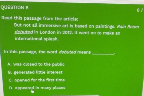 Read this passage from the article:
But not all immersive art is based on paintings. Rain Room
debuted in London in 2012. It went on to make an
international splash.
In this passage, the word debuted means _.
A. was closed to the public
B. generated little interest
C. opened for the first time
D. appeared in many places