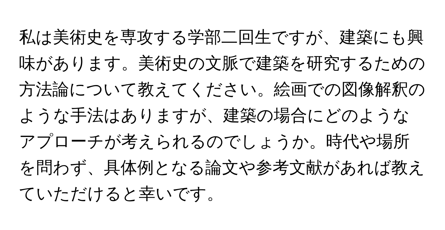 私は美術史を専攻する学部二回生ですが、建築にも興味があります。美術史の文脈で建築を研究するための方法論について教えてください。絵画での図像解釈のような手法はありますが、建築の場合にどのようなアプローチが考えられるのでしょうか。時代や場所を問わず、具体例となる論文や参考文献があれば教えていただけると幸いです。