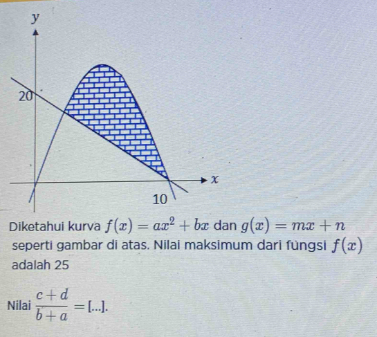 y
20
x
10 
Diketahui kurva f(x)=ax^2+bx dan g(x)=mx+n
seperti gambar di atas. Nilai maksimum dari füngsi f(x)
adalah 25
Nilai  (c+d)/b+a =[...].