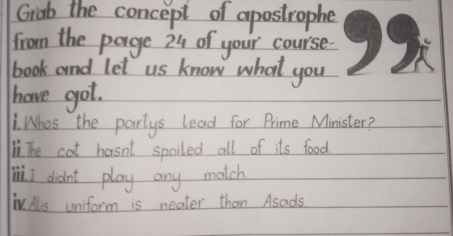 Grab the concept of apostrophe
from the page 24 of your course.
book and let us know what you
have got.
Whos the partys lead for Prime Minister?
i The cat hasnt spoiled all of its food.
Wi I didn't play any match
TV. Alis uniform is neater than Asads.