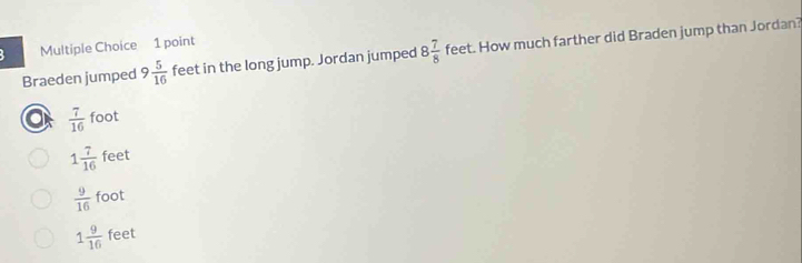 Braeden jumped 9 5/16  feet in the long jump. Jordan jumped 8 7/8  feet. How much farther did Braden jump than Jordan?
a  7/16  foot
1 7/16  feet
 9/16  foot
1 9/16  feet