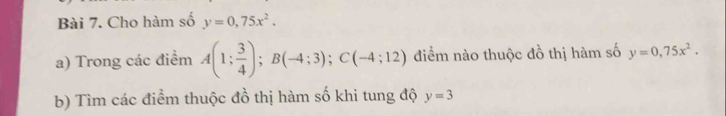 Cho hàm số y=0,75x^2. 
a) Trong các điểm A(1; 3/4 ); B(-4;3); C(-4;12) điểm nào thuộc đồ thị hàm số y=0,75x^2. 
b) Tìm các điểm thuộc đồ thị hàm số khi tung độ y=3