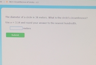 Crcumforence of cirles K S n 
The diameter of a circle is 38 meters. What is the circle's circumference? 
Use xapprox 3.14 and round your answer to the nearest hundredth.
meters
Submit