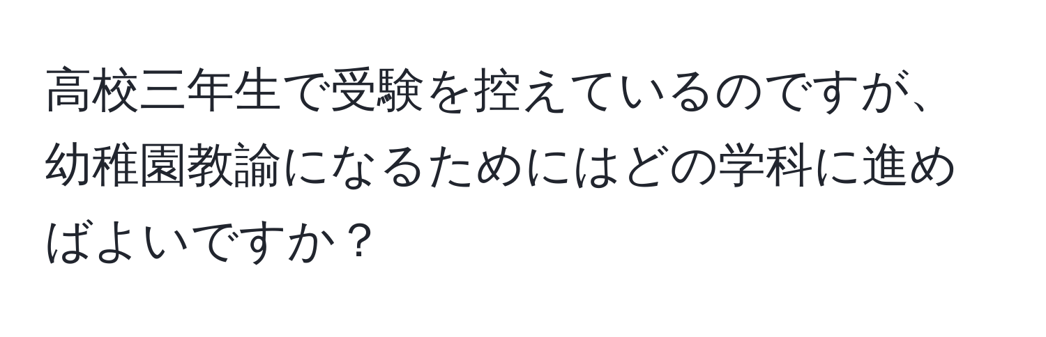 高校三年生で受験を控えているのですが、幼稚園教諭になるためにはどの学科に進めばよいですか？