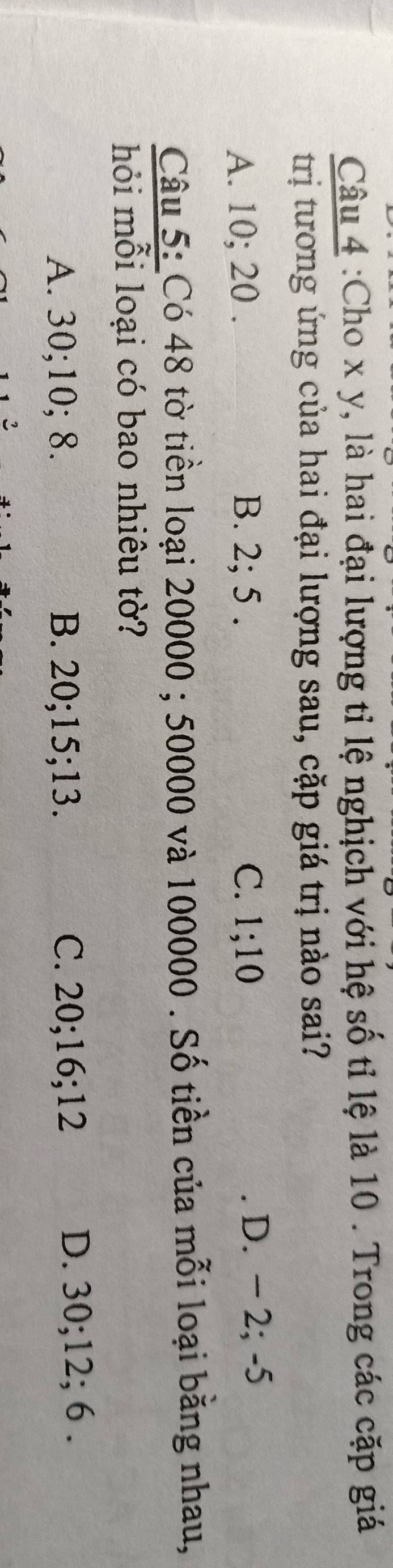 Cho x y, là hai đại lượng tỉ lệ nghịch với hệ số tỉ lệ là 10. Trong các cặp giá
trị tương ứng của hai đại lượng sau, cặp giá trị nào sai?
A. 10; 20. B. 2; 5. C. 1; 10 D. − 2; -5
Câu 5: Có 48 tờ tiền loại 20000; 50000 và 100000. Số tiền của mỗi loại bằng nhau,
hỏi mỗi loại có bao nhiêu tờ?
A. 30; 10; 8. B. 20; 15; 13. C. 20; 16; 12 D. 30; 12; 6.