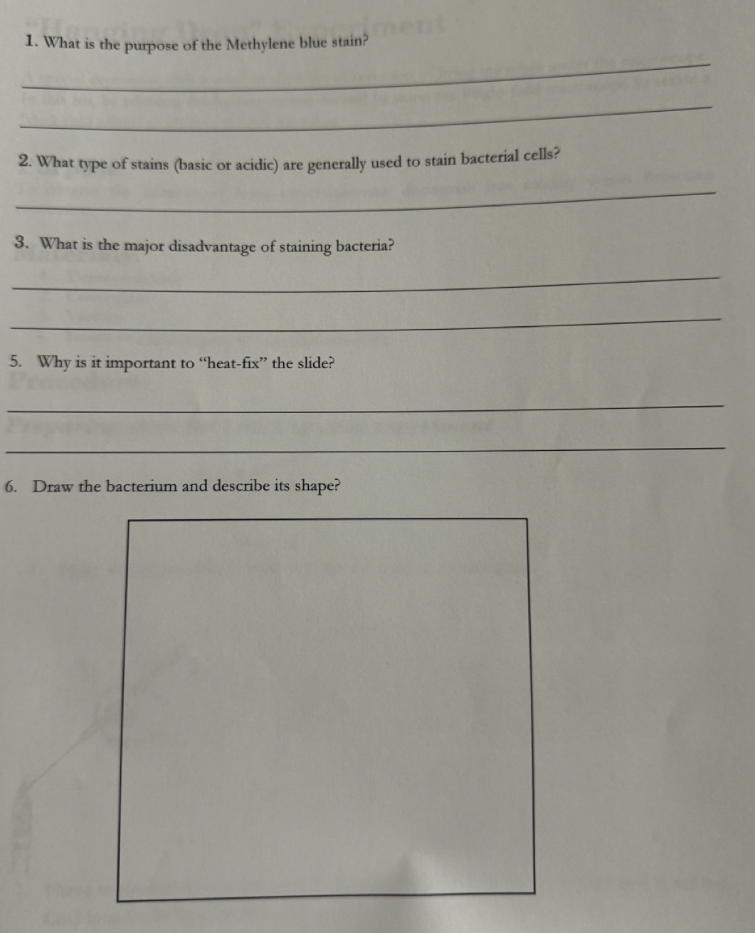 What is the purpose of the Methylene blue stain? 
_ 
_ 
2. What type of stains (basic or acidic) are generally used to stain bacterial cells? 
_ 
3. What is the major disadvantage of staining bacteria? 
_ 
_ 
5. Why is it important to “heat-fix” the slide? 
_ 
_ 
6. Draw the bacterium and describe its shape?