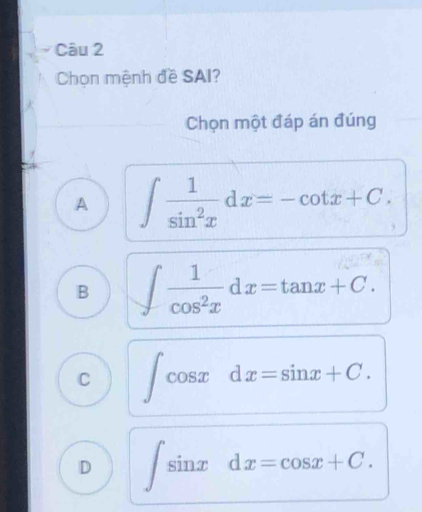 Chọn mệnh đề SAI?
Chọn một đáp án đúng
A ∈t  1/sin^2x dx=-cot x+C.
B ∈t  1/cos^2x dx=tan x+C.
C ∈t cos xdx=sin x+C.
D ∈t sin xdx=cos x+C.