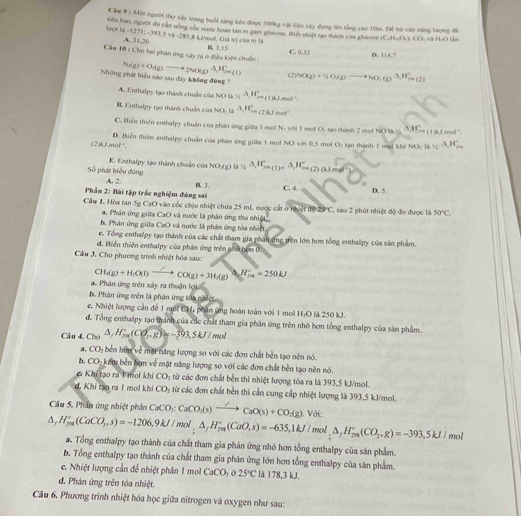 Cầu 9 : Một người thợ xây trong buổi sáng kéo được 500kg vật liệu xây dựng lên tảng cao 10m. Để bù vào năng lượng đã
tiêu hao, người đó cản uông cóc nước hoàn tan m gam glucose. Biết nhiệt tạo thành của glucose (C_4H_12O_5)_2CO_2 và H_2O làn
Tượt là -1271:-393.5v△ -285. 85,8 kJ/mol. Giá trị của m là
A. 31,20 B. 3.15
Câu 10 : Cho hai phân ứng xây ra ở điều kiện chuẩn :
C. 12 D. 314,7
N_2(g)+O_2(g)to _2NO(g)Delta ,H_(2n)°^circ  (2)
Những phát biểu nào sau đây không đủng ? NO(g)+1/2O_2(g)to NO_2(g)△ ,H_(2n)°
A. Enthalpy tạo thành chuẩn của NO là 1/2△ ,H_2''=(1)kJ.mol^(-1).
B. Enthalpy tạo thành chuẩn của NO_2 Là △ _rH_(2m)^n (2)kJ.mol^(-1)
C. Biến thiên enthalpy chuẩn của phân ứng giữa 1 mol N: với 1 mol O :  ạo thành 2 mọl NO là frac 1/2△ H_2=(1)kJ.mol^(-1)
D. Biển thiên enthalpy chuẩn của phân ứng giữa 1 mol NO với 0,5 mol O₂ tạo thành 1 mol khi NO_2 Là 1/2△ ,H_20,H_2_3^circ 
(2) J.mol. 
E. Enthalpy tạo thành chuẩn của NO_2(g) 1 _1/2△ ,H_(201(1)+)°,H_201(2)(kJ.met')
Số phát biểu đúng
A. 2. B. 3. C. 4.
Phần 2: Bài tập trắc nghiệm đúng sai D. 5.
Cầu 1. Hòa tan 5g CaO vào cốc chịu nhiệt chứa 25 mL nước cất ở nhiệt độ 25°C. , sau 2 phút nhiệt độ đo được là 50°C.
a. Phân ứng giữa CaO và nước là phản ứng thu nhiệt.
b. Phân ứng giữa CaO và nước là phản ứng tỏa nhiệt
c. Tổng enthalpy tạo thành của các chất tham gia phản ứng trên lớn hơn tổng enthalpy của sản phẩm.
d. Biến thiên enthalpy của phản ứng trên nhớ hơn 0.
Câu 3. Cho phương trình nhiệt hóa sau:
CH_4(g)+H_2O(l)to CO(g)+3H_2(g)xrightarrow △ H_(298)°=250kJ
a. Phân ứng trên xảy ra thuận lợi
b. Phản ứng trên là phản ứng tỏa nhiệt
c. Nhiệt lượng cần để 1 mol CH, phân ứng hoàn toàn với 1 mol H_2O là 250 kJ.
d. Tổng enthalpy tạo thành của các chất tham gia phản ứng trên nhỏ hơn tổng enthalpy của sản phẩm.
Câu 4. Cho △ ,H_(298)°(CO_2,g)=-393,5kJ/mol
a. CO_2 bền hơn về mặt năng lượng so với các đơn chất bền tạo nên nó.
b. CO -  kểm bền hợn về mặt năng lượng so với các đơn chất bền tạo nên nó.
c. Khi tạo ra I mol khí CO_2 từ các đơn chất bền thì nhiệt lượng tỏa ra là 393,5 kJ/mol.
d. Khi tạo ra I mol khí CO_2 từ các đơn chất bền thì cần cung cấp nhiệt lượng là 393,5 kJ/mol.
Câu 5. Phân ứng nhiệt phân CaCO_3:CaCO_3(s)xrightarrow /CaO(s)+CO_2(g). Với:
△ ,H_(298)°(CaCO_3,s)=-1206,9kJ/mol,△ _(29,H_298)°(CaO,s)=-635,1kJ/mol,△ _fH_(298)°(CO_2,g)=-393,5kJ/mol a. Tổng enthalpy tạo thành của chất tham gia phản ứng nhỏ hơn tổng enthalpy của sản phẩm.
b. Tổng enthalpy tạo thành của chất tham gia phản ứng lớn hơn tổng enthalpy của sản phẩm.
c. Nhiệt lượng cần để nhiệt phân 1 mol CaCO_3 Ở 25°C là 178,3 kJ.
d. Phản ứng trên tỏa nhiệt.
Câu 6. Phương trình nhiệt hóa học giữa nitrogen và oxygen như sau: