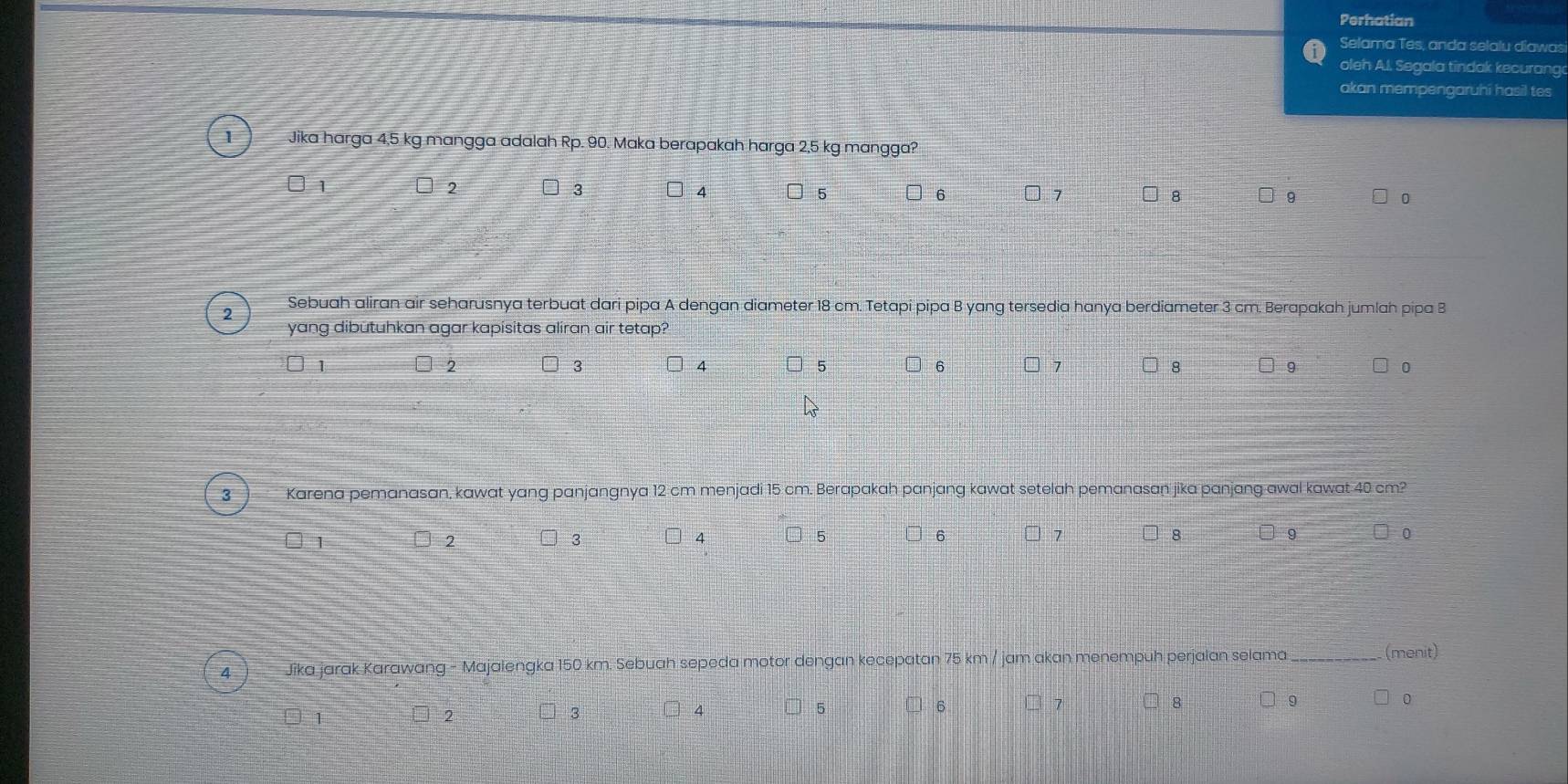Perhatian 
Selama Tes, anda selalu diawas 
oleh A.l. Segala tindak kecurang 
akan mempengaruhi hasil tes 
Jika harga 4,5 kg mangga adalah Rp. 90. Maka berapakah harga 2,5 kg mangga?
□ 1 □ 2 3 4 5 6 □ 7 8 □ 9 0 
2 Sebuah aliran air seharusnya terbuat dari pipa A dengan diameter 18 cm. Tetapi pipa B yang tersedia hanya berdiameter 3 cm. Berapakah jumlah pipa B 
yang dibutuhkan agar kapisitas aliran air tetap?
3
4
5
6
2 □ 7 8 9 0
3 Karena pemanasan, kawat yang panjangnya 12 cm menjadi 15 cm. Berapakah panjang kawat setelah pemanasan jika panjang awal kawat 40 cm? 
1 
2 ] 4 5 6 7 8 9 0 
3 
Jika jarak Karawang - Majalengka 150 km. Sebuah sepeda motor dengan kecepatan 75 km / jam akan menempuh perjalan selama_ 
(menit) 
1 □ 4 5 6 7 □ 8 □ 9 0
2
3