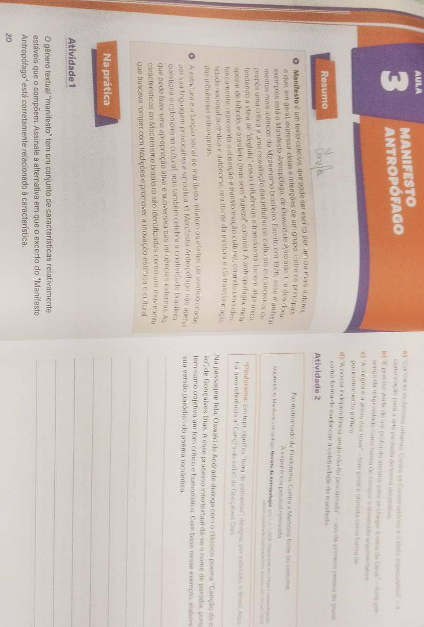 AULA
MANIFESTO
3 antropófago
#) "Contra as escleroses urbanas. Contra os Conservatórios e o tédio especulativo" - a
convocação para a arte pensada de forma decorativa.
b) 'É preciso partir de um profundo ataísmo para se chegar à idela de Deus' - forte por
sença da religiosidade como forma de compor a dimensão argumentativa
e) ''A alegria é a prova dos nove'' - tom jovial e otimista como forma de
posicionamento político.
d) ''A nossa independência ainda não foi proclamada' - uso da primeira pessoa do plural
como forma de evidenciar a coletividade do manifesto.
Resumo
Atividade 2
O Manifesto é um texto coletivo, que pode ser escrito por um ou mais autores
e que, em geral, expressa ideias e intenções de um grupo. Entre os principais No matriarcado de Pindorama. Contra a Memória fonte do costume
exemplos está o Manifesto Antropófago, de Oswald de Andrade, um dos docu A experiência pessoal renovada
mentos mais icônicos do Modernismo brasileiro. Escrito em 1928, esse manifesta
ANDRADE, O. Manifesto antropólago, Revista de Antropolagia, soo L o 1,928 Disponival em 18ps //eme d 2000
=  mm ian  drade  man did
propôs uma crítica e uma reavaliação das influências culturais estrangeiras, de === Reno xm 54 cm, 2704
fendendo a ideia de 'deglutir' essas influências e transformá-las em algo único
*Pindorama: Em tupi, significa "terra de palmeiras"; designa, por extensão, o Brasil. Aqui
apesar de híbrido, e brasileiro (mas sem ''pureza'' cultural). A antropofagia, meta há uma referência 1 Canção do exílio'' de Gonçalves Dias
foricamente, representa a absorção e transformação cultural, criando uma iden
tidade nacional autêntica e autônoma, resultante da mistura e da transformação
Na passagem lida, Oswald de Andrade dialoga com o clássico poema "Canção do e
das influências estrangeiras lio'' de Gonçalves Dias. A esse processo intertextual dá-se o nome de paródia, porq
A estrutura e a função social do manifesto refletem os efeitos de sentido criados tem como objetivo um tom crítico e humorístico. Com base nesse exemplo, elabore
por sua linguagem provocativa e simbólica. O Manifesto Antropófago não apenas sua versão paródica do poema romântico.
questiona o colonialismo cultural, mas também celebra a criatividade brasileira.
que pode fazer uma apropriação ativa e subversiva das influências externas. As_
_
características do Modernismo brasileiro são identificadas como um movimento
que buscava romper com tradições e promover a inovação estética e cultural
_
Na prática
_
_
Atividade 1
_
O gênero textual ''manifesto'' tem um conjunto de características relativamente
_
estáveis que o compõem. Assinale a alternativa em que o excerto do "Manifesto_
Antropófago'' está corretamente relacionado à característica.
20