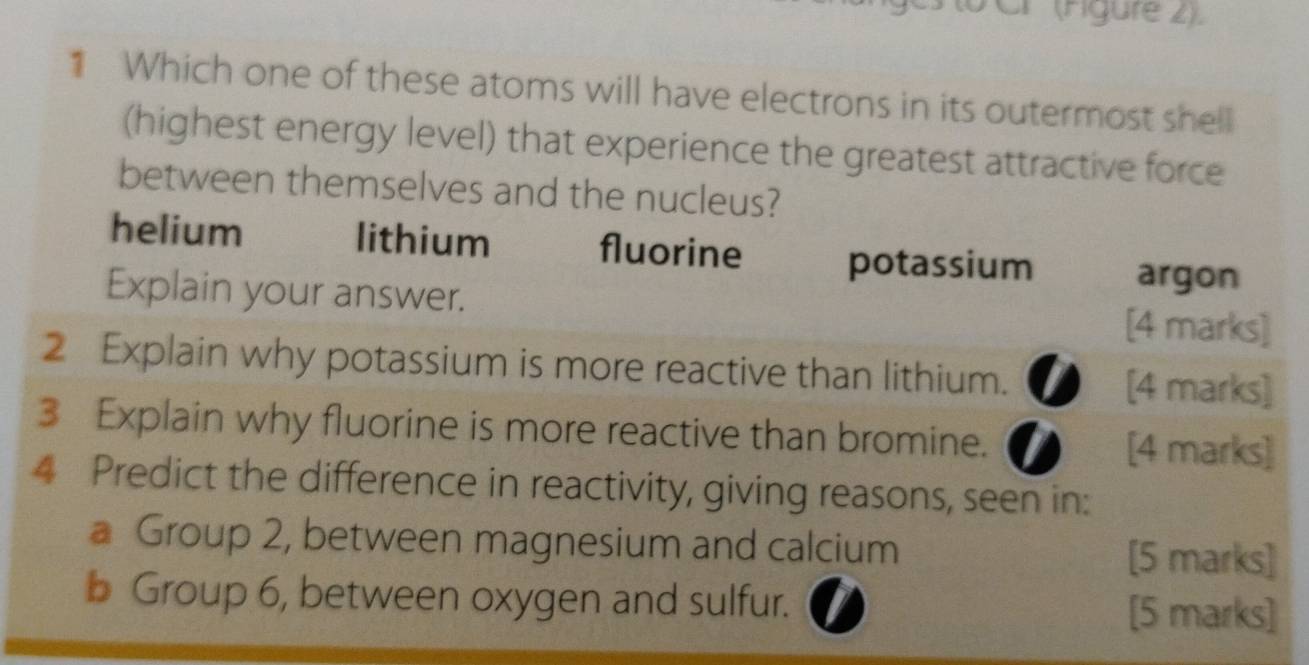 Cr (Águre 2).
* Which one of these atoms will have electrons in its outermost shell
(highest energy level) that experience the greatest attractive force
between themselves and the nucleus?
helium lithium fluorine potassium argon
Explain your answer. [4 marks]
2 Explain why potassium is more reactive than lithium. [4 marks]
3 Explain why fluorine is more reactive than bromine.
[4 marks]
4 Predict the difference in reactivity, giving reasons, seen in:
a Group 2, between magnesium and calcium [5 marks]
b Group 6, between oxygen and sulfur.
[5 marks]