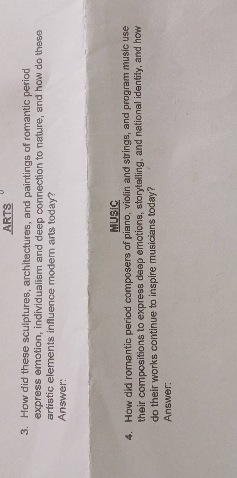 ARTS 
3. How did these sculptures, architectures, and paintings of romantic period 
express emotion, individualism and deep connection to nature, and how do these 
artistic elements influence modern arts today? 
Answer: 
MUSIC 
4. How did romantic period composers of piano, violin and strings, and program music use 
their compositions to express deep emotions, storytelling, and national identity, and how 
do their works continue to inspire musicians today? 
Answer: