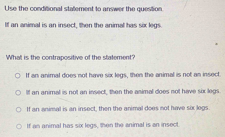 Use the conditional statement to answer the question.
If an animal is an insect, then the animal has six legs.
What is the contrapositive of the statement?
If an animal does not have six legs, then the animal is not an insect.
If an animal is not an insect, then the animal does not have six legs.
If an animal is an insect, then the animal does not have six legs.
If an animal has six legs, then the animal is an insect.