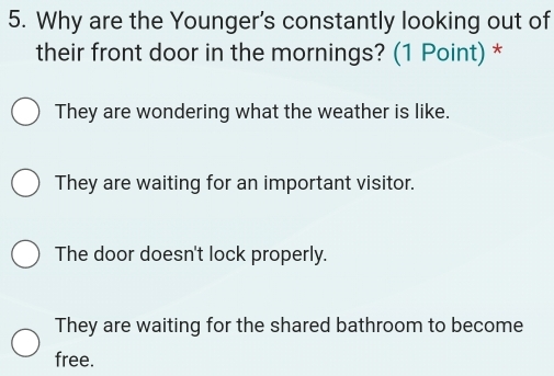 Why are the Younger's constantly looking out of
their front door in the mornings? (1 Point) *
They are wondering what the weather is like.
They are waiting for an important visitor.
The door doesn't lock properly.
They are waiting for the shared bathroom to become
free.