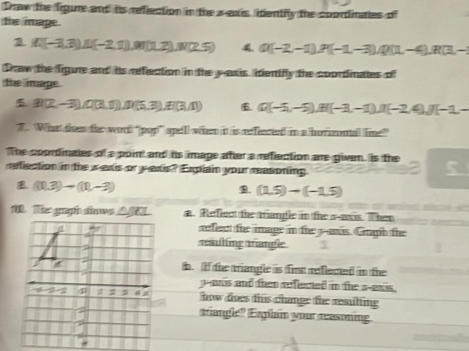 Draw the figure and its reflection in the xaxis, identily the coortinates of
the image .
a A(-3,3)u(-2,1), M(1,2), N(25) 4. Q(-2,-1), P(-1,-3), Q(1,-4), R(3,-1
Draw the figure and is refection in the y axis, identily the coortinates of
the mage.
B(2,-3), I(3,1), D(5,3), B(3,1)) Q(-5,-3), H(-3,-1), I(-2,4), J(-1,-
7. What does the word “pop” spell when it is reffected in a horizontal line”
The coordinates of a point and his image after a refection are given. is the
reflection in the w axis or y axis? Explain your reasoning.
(10.3)-(11,-3) . (1.5)-(-1.5)
1. Te graph snows AM. a. Reflect the triangle in the aaxis. Then
refect the image in the yawis. Graph the
resuling trangle $
b. f the triangle is firs reflemed in the
y axis and then refected in the aexs .
how does this change the resulting
angle? xplain your reasoning