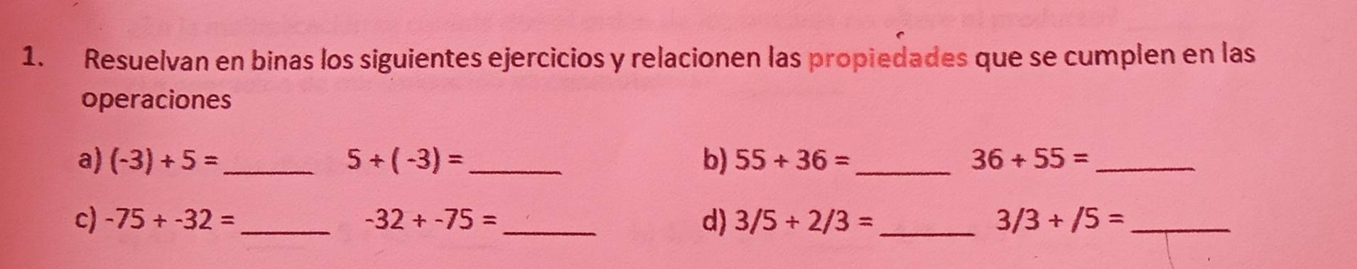 Resuelvan en binas los siguientes ejercicios y relacionen las propiedades que se cumplen en las 
operaciones 
a) (-3)+5= _ 5+(-3)= _b) 55+36= _ 36+55= _ 
c) -75+-32= _ -32+-75= _ d) 3/5+2/3= _ 3/3+/5= _