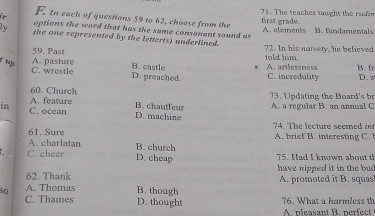 The teaches taught the rudin
F. In each of questions 59 to 62, choose from the
first grade.
ly options the word that has the same consonant sound as A. clements B. fundamenals
the one represented by the letter(s) underlined.
59. Past 72. In his naivery, he believed
told him.
fup
B. castle A. artlessness B. fr
C. wrestle A. pasture D. preached. C. incredulity D. s
13. Updating the Board's br
60. Church B. chauffeu A. a regular B. an annual C
in A. feature
C. ocean D. machine
61. Sure ?4. The lecture seemed in
A. charlatan B. church A i interesin
C. cheer D. cheap 75. Had I known about t
62. Thank have nipped it in the bud 
so A. Thomas B. though A. promoted it B. squas
C. Thames D. thought 76. What a harmless th
A. pleasant B. nerfect