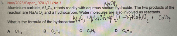 Nov/2023/Paper_ 9701/11/No.3
Aluminium carbide, Al_4C_3 , reacts readily with aqueous sodium hydroxide. The two products of the
reaction are N AlO_2 and a hydrocarbon. Water molecules are also involved as reactants.
What is the formula of the hydrocarbon?
A CH_4 B C_2H_6 C C_3H_8 D C_6H_12