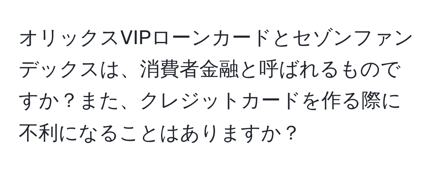 オリックスVIPローンカードとセゾンファンデックスは、消費者金融と呼ばれるものですか？また、クレジットカードを作る際に不利になることはありますか？