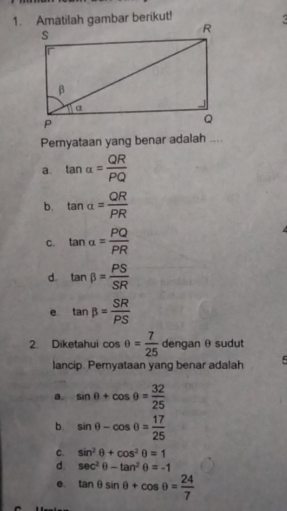 Pernyataan yang benar adalah ....
a. tan alpha = QR/PQ 
b. tan alpha = QR/PR 
C. tan alpha = PQ/PR 
d. tan beta = PS/SR 
e tan beta = SR/PS 
2. Diketahui cos θ = 7/25  dengan θsudut
lancip Pernyataan yang benar adalah 5
a. sin θ +cos θ = 32/25 
b sin θ -cos θ = 17/25 
C. sin^2θ +cos^2θ =1
d. sec^2θ -tan^2θ =-1
e. tan θ sin θ +cos θ = 24/7 