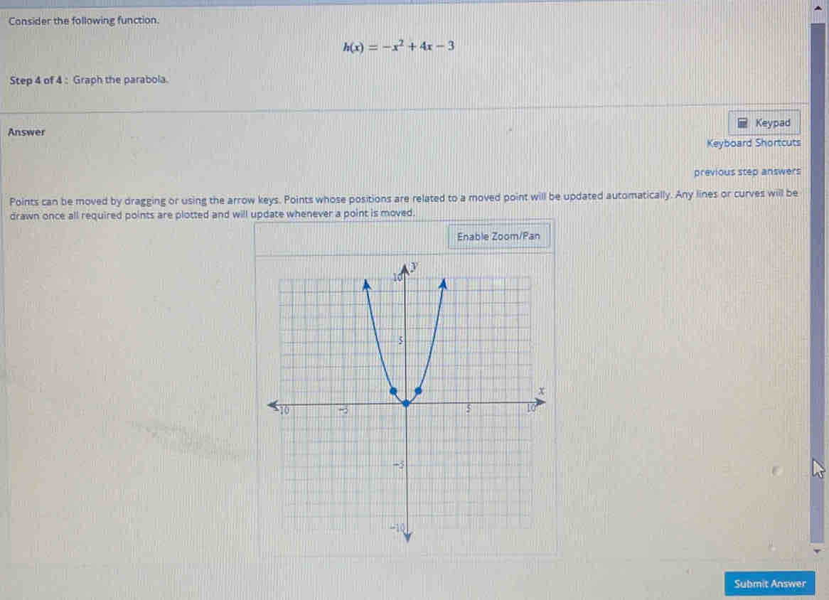 Consider the following function.
h(x)=-x^2+4x-3
Step 4 of 4 : Graph the parabola. 
Keypad 
Answer 
Keyboard Shortcuts 
previous step answers 
Points can be moved by dragging or using the arrow keys. Points whose positions are related to a moved point will be updated automatically. Any lines or curves will be 
drawn once all required points are plotted and will update whenever a point is moved. 
Enable Zoom/Pan 
Submit Answer