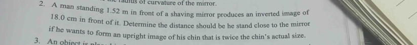 us of curvature of the mirror. 
2. A man standing 1.52 m in front of a shaving mirror produces an inverted image of
18.0 cm in front of it. Determine the distance should be he stand close to the mirror 
if he wants to form an upright image of his chin that is twice the chin’s actual size. 
3.Anobiec