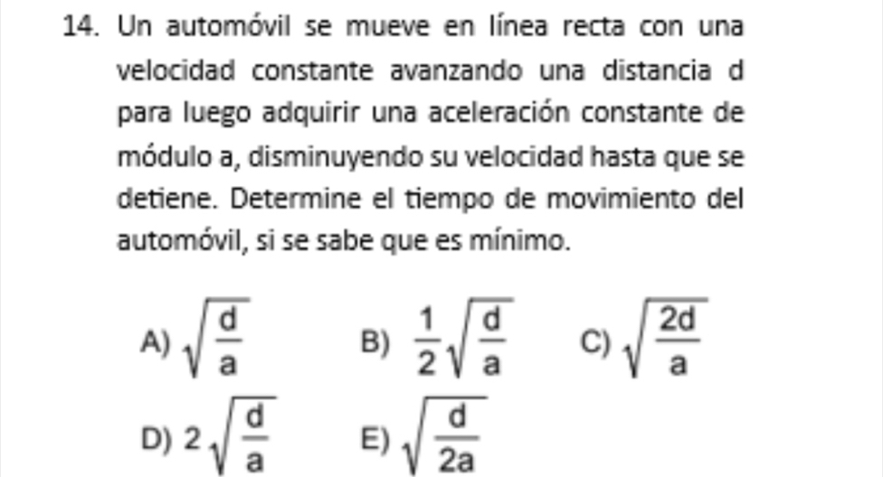 Un automóvil se mueve en línea recta con una
velocidad constante avanzando una distancia d
para luego adquirir una aceleración constante de
módulo a, disminuyendo su velocidad hasta que se
detiene. Determine el tiempo de movimiento del
automóvil, si se sabe que es mínimo.
A) sqrt(frac d)a  1/2 sqrt(frac d)a C) sqrt(frac 2d)a
B)
D) 2sqrt(frac d)a sqrt(frac d)2a
E)