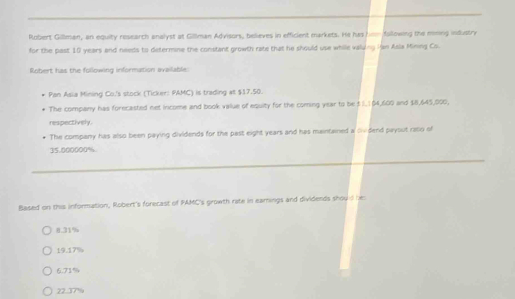 Robert Gillman, an equity research analyst at Gillman Advisors, believes in efficient markets. He has hom following the mining industry
for the past 10 years and needs to determine the constant growth rate that he should use while valuing Han Asla Mining Co.
Robert has the following information available:
Pan Asia Mining Co.'s stock (Ticker: PAMC) is trading at $17.50.
The company has forecasted net income and book value of equity for the coming year to be $ l. 1 04,600 and $8,645,000,
respectively.
The company has also been paying dividends for the past eight years and has maintained a ovidend payout raso of
35.000000%.
Based on this information, Robert's forecast of PAMC's growth rate in earnings and dividends should he
8.31%
19.17%
6.71%
22.37%