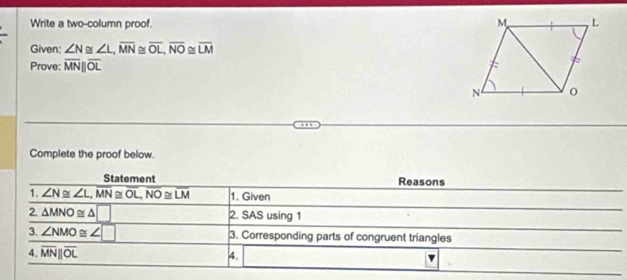 Write a two-column proof. 
Given: ∠ N≌ ∠ L, overline MN≌ overline OL, overline NO≌ overline LM
Prove: overline MNparallel overline OL
Complete the proof below. 
Statement Reasons 
1. ∠ N≌ ∠ L, overline MN≌ overline OL, overline NO≌ overline LM 1. Given 
2. △ MNO≌ △ □ 2. SAS using 1 
3. ∠ NMO≌ ∠ □ 3. Corresponding parts of congruent triangles 
4. overline MNparallel overline OL 4.