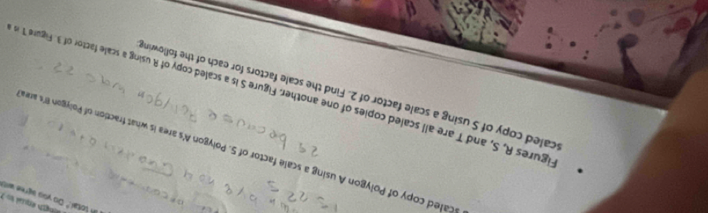 ngh equal t 
in total." Do you agree wis 
scaled copy of Polygon A using a scale factor of 5. Polygon A's area is what fraction of Polygon B's are 
caled copy of S using a scale factor of 2. Find the scale factors for each of the following 
igures R, S, and T are all scaled copies of one another. Figure S is a scaled copy of R using a scale factor of 3. Figure T is