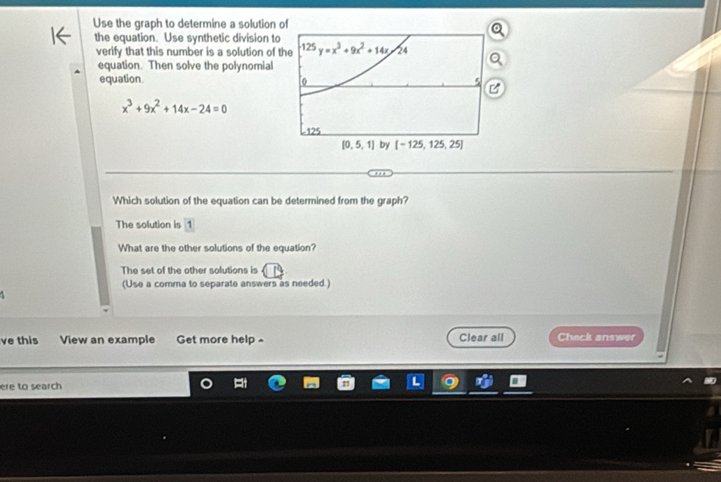 Use the graph to determine a solution 
the equation. Use synthetic division to
verify that this number is a solution of t
equation. Then solve the polynomial
equation
x^3+9x^2+14x-24=0
Which solution of the equation can be determined from the graph?
The solution is 1
What are the other solutions of the equation?
The set of the other solutions is
(Use a comma to separate answers as needed.)
ve this View an example Get more help~ Clear all Check answer
ere to search