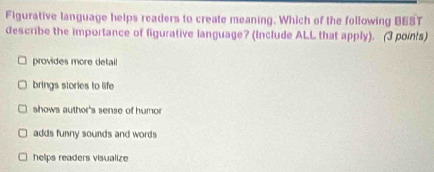 Figurative language helps readers to create meaning. Which of the following BEST
describe the importance of figurative language? (Include ALL that apply). (3 points)
provides more detail
brings stories to life
shows author's sense of humor
adds funny sounds and words
helps readers visualize