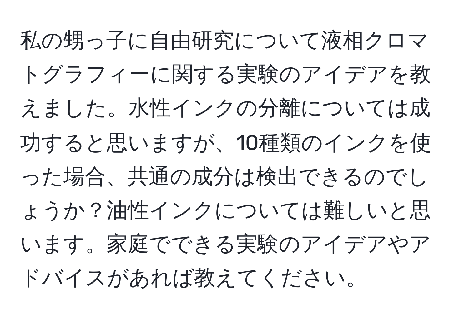 私の甥っ子に自由研究について液相クロマトグラフィーに関する実験のアイデアを教えました。水性インクの分離については成功すると思いますが、10種類のインクを使った場合、共通の成分は検出できるのでしょうか？油性インクについては難しいと思います。家庭でできる実験のアイデアやアドバイスがあれば教えてください。