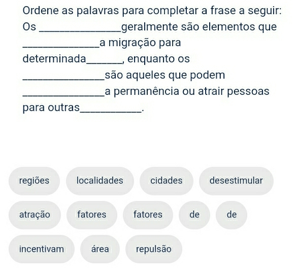 Ordene as palavras para completar a frase a seguir:
Os_ geralmente são elementos que
_a migração para
determinada_ , enquanto os
_são aqueles que podem
_La permanência ou atrair pessoas
para outras_
.
regiões localidades cidades desestimular
atração fatores fatores de de
incentivam área repulsão