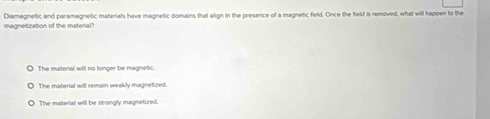 Diamagnetic and paramagnetic materials have magnetic domains that align in the presence of a magnetic field. Once the field is removed, what will happen to the
magnetization of the material?
The material will no longer be magnetic.
The material will remain weakly magnetized.
The material will be strongly magnetized.